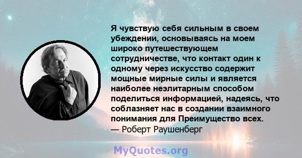 Я чувствую себя сильным в своем убеждении, основываясь на моем широко путешествующем сотрудничестве, что контакт один к одному через искусство содержит мощные мирные силы и является наиболее неэлитарным способом