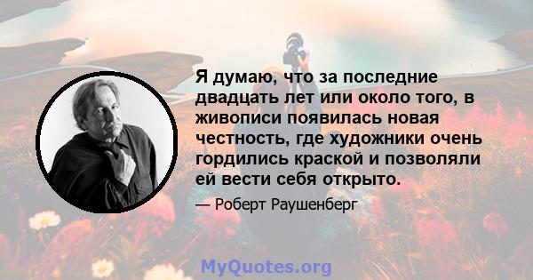 Я думаю, что за последние двадцать лет или около того, в живописи появилась новая честность, где художники очень гордились краской и позволяли ей вести себя открыто.