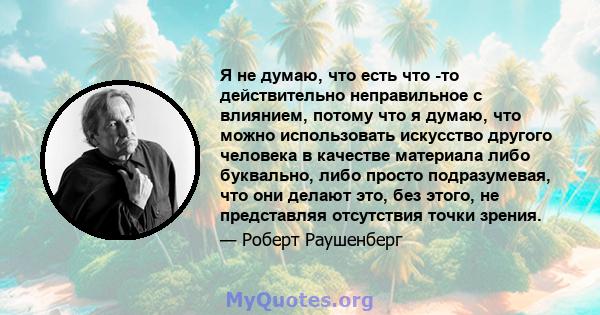 Я не думаю, что есть что -то действительно неправильное с влиянием, потому что я думаю, что можно использовать искусство другого человека в качестве материала либо буквально, либо просто подразумевая, что они делают