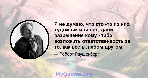 Я не думаю, что кто -то из них, художник или нет, дали разрешение кому -либо возложить ответственность за то, как все в любом другом