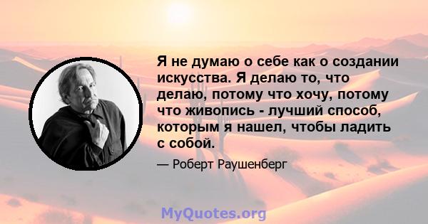 Я не думаю о себе как о создании искусства. Я делаю то, что делаю, потому что хочу, потому что живопись - лучший способ, которым я нашел, чтобы ладить с собой.