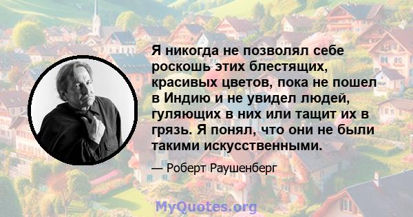 Я никогда не позволял себе роскошь этих блестящих, красивых цветов, пока не пошел в Индию и не увидел людей, гуляющих в них или тащит их в грязь. Я понял, что они не были такими искусственными.