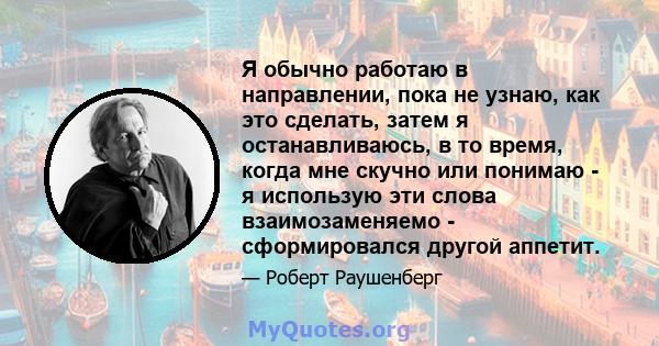 Я обычно работаю в направлении, пока не узнаю, как это сделать, затем я останавливаюсь, в то время, когда мне скучно или понимаю - я использую эти слова взаимозаменяемо - сформировался другой аппетит.