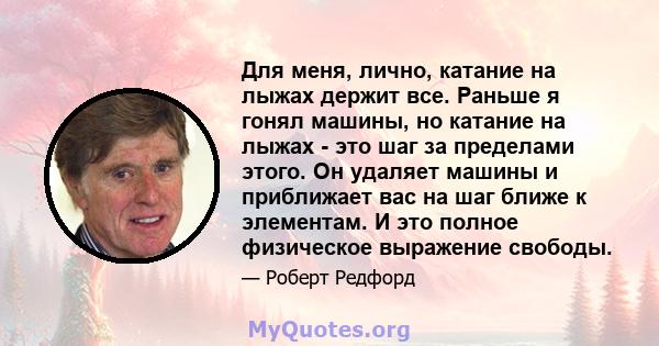 Для меня, лично, катание на лыжах держит все. Раньше я гонял машины, но катание на лыжах - это шаг за пределами этого. Он удаляет машины и приближает вас на шаг ближе к элементам. И это полное физическое выражение