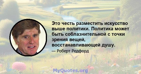 Это честь разместить искусство выше политики. Политика может быть соблазнительной с точки зрения вещей, восстанавливающей душу.