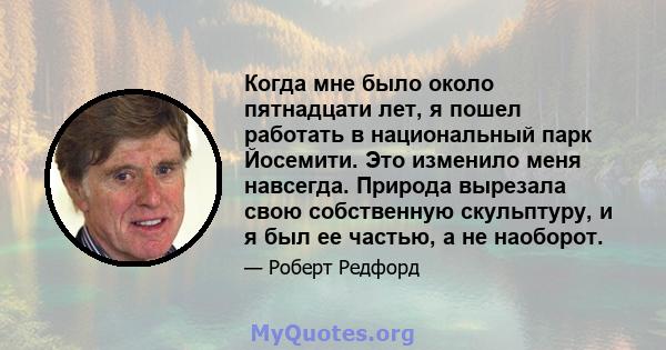 Когда мне было около пятнадцати лет, я пошел работать в национальный парк Йосемити. Это изменило меня навсегда. Природа вырезала свою собственную скульптуру, и я был ее частью, а не наоборот.