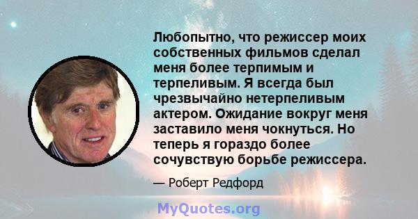 Любопытно, что режиссер моих собственных фильмов сделал меня более терпимым и терпеливым. Я всегда был чрезвычайно нетерпеливым актером. Ожидание вокруг меня заставило меня чокнуться. Но теперь я гораздо более