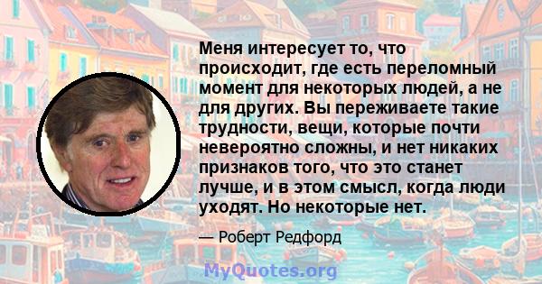 Меня интересует то, что происходит, где есть переломный момент для некоторых людей, а не для других. Вы переживаете такие трудности, вещи, которые почти невероятно сложны, и нет никаких признаков того, что это станет