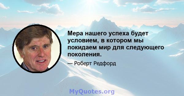 Мера нашего успеха будет условием, в котором мы покидаем мир для следующего поколения.