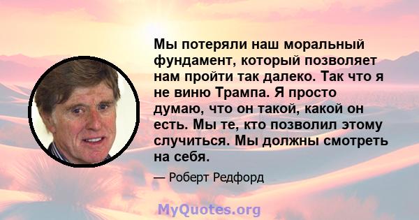 Мы потеряли наш моральный фундамент, который позволяет нам пройти так далеко. Так что я не виню Трампа. Я просто думаю, что он такой, какой он есть. Мы те, кто позволил этому случиться. Мы должны смотреть на себя.