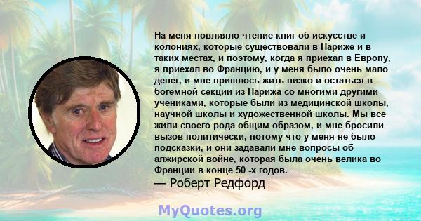 На меня повлияло чтение книг об искусстве и колониях, которые существовали в Париже и в таких местах, и поэтому, когда я приехал в Европу, я приехал во Францию, и у меня было очень мало денег, и мне пришлось жить низко