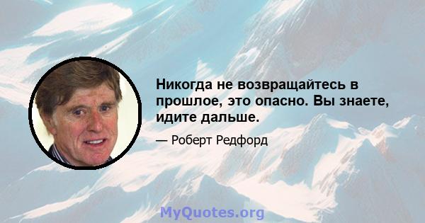 Никогда не возвращайтесь в прошлое, это опасно. Вы знаете, идите дальше.