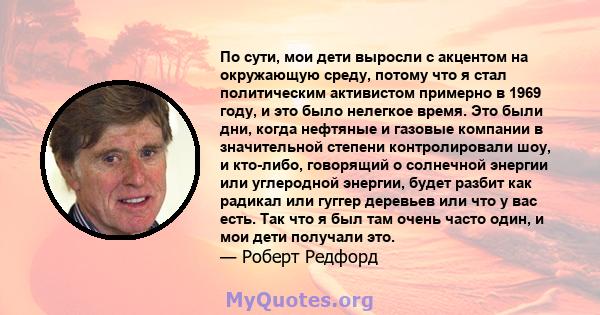 По сути, мои дети выросли с акцентом на окружающую среду, потому что я стал политическим активистом примерно в 1969 году, и это было нелегкое время. Это были дни, когда нефтяные и газовые компании в значительной степени 