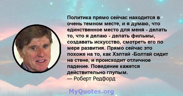 Политика прямо сейчас находится в очень темном месте, и я думаю, что единственное место для меня - делать то, что я делаю - делать фильмы, создавать искусство, смотреть его по мере развития. Прямо сейчас это похоже на