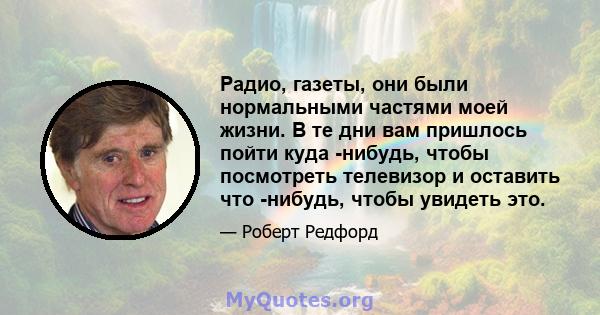 Радио, газеты, они были нормальными частями моей жизни. В те дни вам пришлось пойти куда -нибудь, чтобы посмотреть телевизор и оставить что -нибудь, чтобы увидеть это.