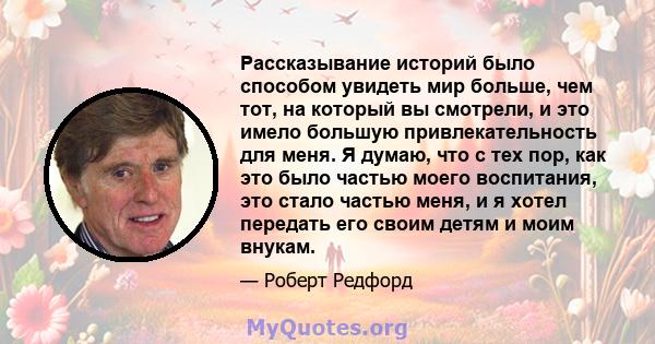 Рассказывание историй было способом увидеть мир больше, чем тот, на который вы смотрели, и это имело большую привлекательность для меня. Я думаю, что с тех пор, как это было частью моего воспитания, это стало частью