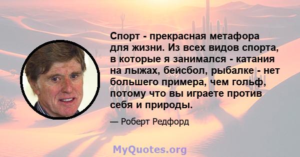 Спорт - прекрасная метафора для жизни. Из всех видов спорта, в которые я занимался - катания на лыжах, бейсбол, рыбалке - нет большего примера, чем гольф, потому что вы играете против себя и природы.