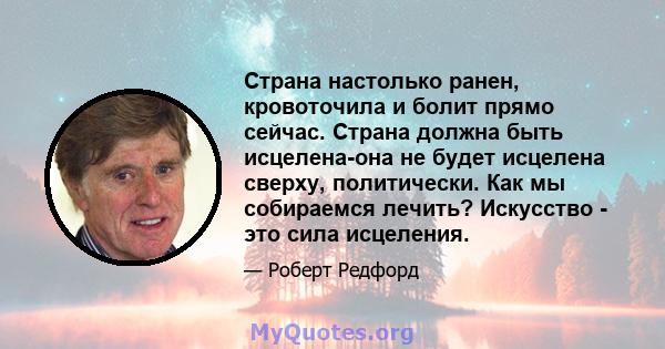 Страна настолько ранен, кровоточила и болит прямо сейчас. Страна должна быть исцелена-она не будет исцелена сверху, политически. Как мы собираемся лечить? Искусство - это сила исцеления.