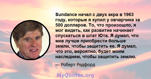 Sundance начал с двух акра в 1963 году, которые я купил у овчарчика за 500 долларов. То, что произошло, я мог видеть, как развитие начинает спускаться в штат Юта. Я думал, что мне лучше приобрести больше земли, чтобы