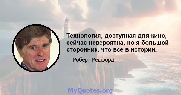 Технология, доступная для кино, сейчас невероятна, но я большой сторонник, что все в истории.