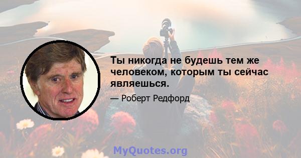 Ты никогда не будешь тем же человеком, которым ты сейчас являешься.