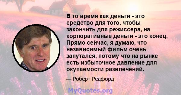 В то время как деньги - это средство для того, чтобы закончить для режиссера, на корпоративные деньги - это конец. Прямо сейчас, я думаю, что независимый фильм очень запутался, потому что на рынке есть избыточное