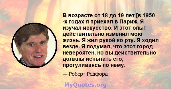 В возрасте от 18 до 19 лет [в 1950 -х годах я приехал в Париж. Я изучал искусство. И этот опыт действительно изменил мою жизнь. Я жил рукой ко рту. Я ходил везде. Я подумал, что этот город невероятен, но вы