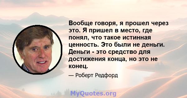 Вообще говоря, я прошел через это. Я пришел в место, где понял, что такое истинная ценность. Это были не деньги. Деньги - это средство для достижения конца, но это не конец.