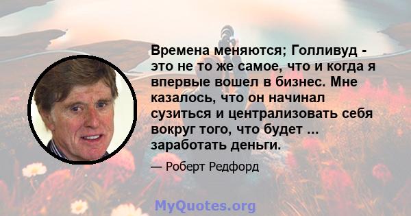 Времена меняются; Голливуд - это не то же самое, что и когда я впервые вошел в бизнес. Мне казалось, что он начинал сузиться и централизовать себя вокруг того, что будет ... заработать деньги.