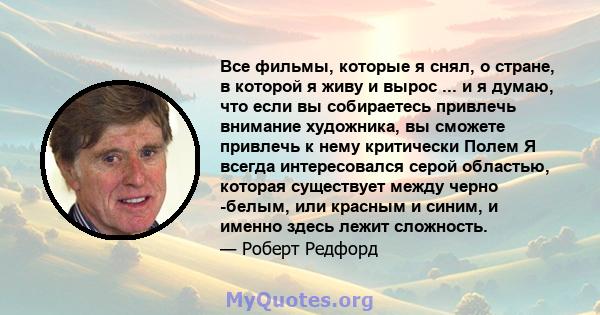 Все фильмы, которые я снял, о стране, в которой я живу и вырос ... и я думаю, что если вы собираетесь привлечь внимание художника, вы сможете привлечь к нему критически Полем Я всегда интересовался серой областью,