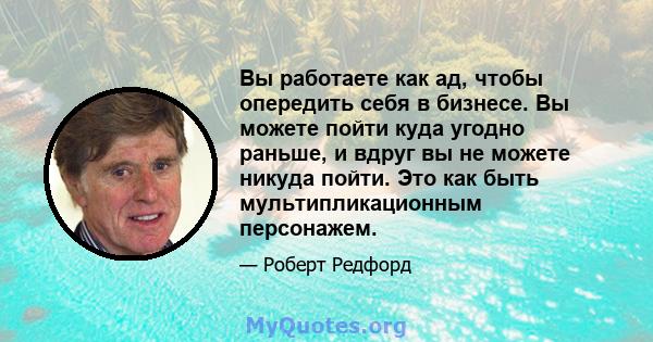 Вы работаете как ад, чтобы опередить себя в бизнесе. Вы можете пойти куда угодно раньше, и вдруг вы не можете никуда пойти. Это как быть мультипликационным персонажем.