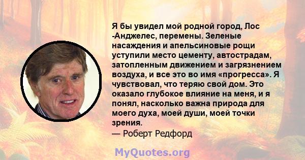 Я бы увидел мой родной город, Лос -Анджелес, перемены. Зеленые насаждения и апельсиновые рощи уступили место цементу, автострадам, затопленным движением и загрязнением воздуха, и все это во имя «прогресса». Я