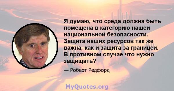 Я думаю, что среда должна быть помещена в категорию нашей национальной безопасности. Защита наших ресурсов так же важна, как и защита за границей. В противном случае что нужно защищать?