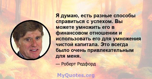 Я думаю, есть разные способы справиться с успехом. Вы можете умножить его в финансовом отношении и использовать его для умножения чистой капитала. Это всегда было очень привлекательным для меня.