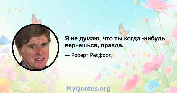 Я не думаю, что ты когда -нибудь вернешься, правда.