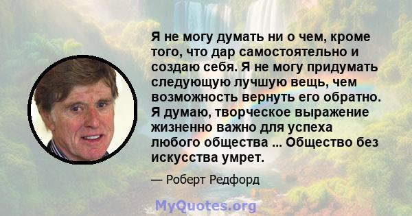 Я не могу думать ни о чем, кроме того, что дар самостоятельно и создаю себя. Я не могу придумать следующую лучшую вещь, чем возможность вернуть его обратно. Я думаю, творческое выражение жизненно важно для успеха любого 