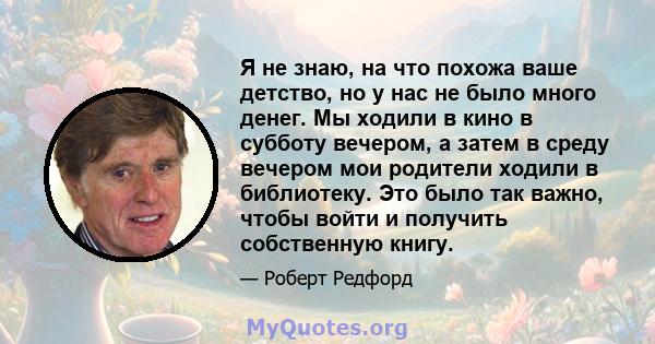 Я не знаю, на что похожа ваше детство, но у нас не было много денег. Мы ходили в кино в субботу вечером, а затем в среду вечером мои родители ходили в библиотеку. Это было так важно, чтобы войти и получить собственную