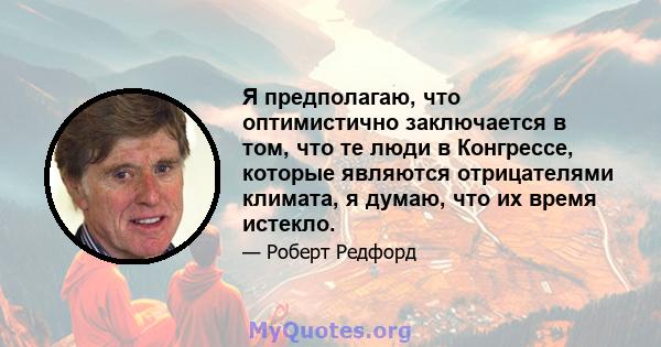 Я предполагаю, что оптимистично заключается в том, что те люди в Конгрессе, которые являются отрицателями климата, я думаю, что их время истекло.