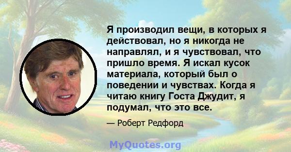 Я производил вещи, в которых я действовал, но я никогда не направлял, и я чувствовал, что пришло время. Я искал кусок материала, который был о поведении и чувствах. Когда я читаю книгу Госта Джудит, я подумал, что это