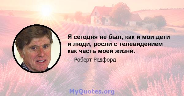 Я сегодня не был, как и мои дети и люди, росли с телевидением как часть моей жизни.