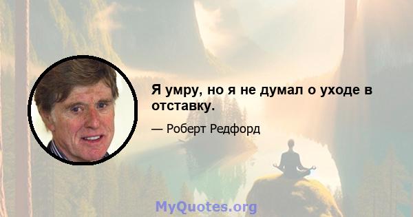 Я умру, но я не думал о уходе в отставку.