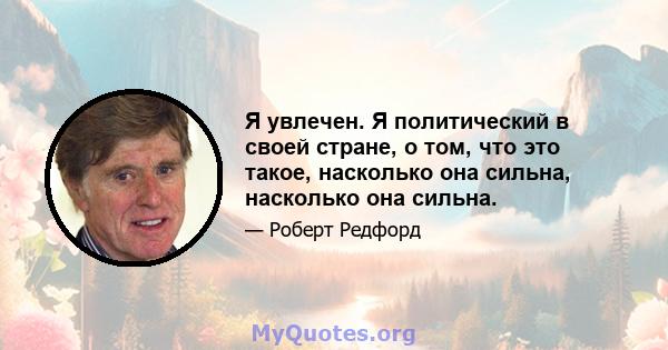 Я увлечен. Я политический в своей стране, о том, что это такое, насколько она сильна, насколько она сильна.