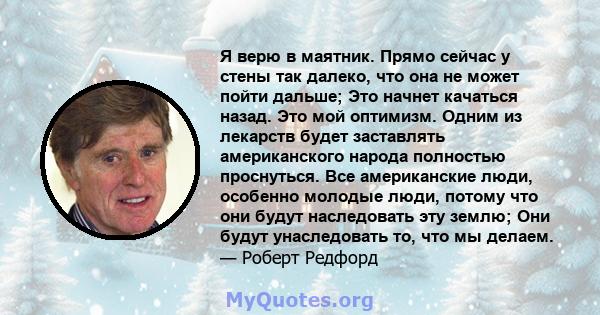 Я верю в маятник. Прямо сейчас у стены так далеко, что она не может пойти дальше; Это начнет качаться назад. Это мой оптимизм. Одним из лекарств будет заставлять американского народа полностью проснуться. Все