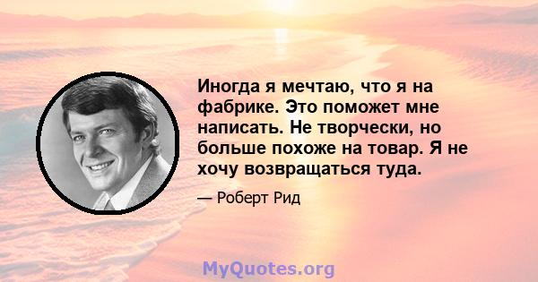 Иногда я мечтаю, что я на фабрике. Это поможет мне написать. Не творчески, но больше похоже на товар. Я не хочу возвращаться туда.