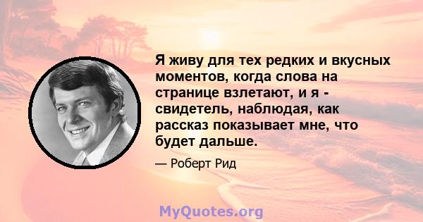 Я живу для тех редких и вкусных моментов, когда слова на странице взлетают, и я - свидетель, наблюдая, как рассказ показывает мне, что будет дальше.