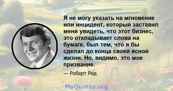 Я не могу указать на мгновение или инцидент, который заставил меня увидеть, что этот бизнес, это откладывает слова на бумаге, был тем, что я бы сделал до конца своей ясной жизни. Но, видимо, это мое призвание.