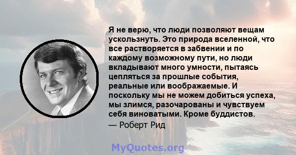 Я не верю, что люди позволяют вещам ускользнуть. Это природа вселенной, что все растворяется в забвении и по каждому возможному пути, но люди вкладывают много умности, пытаясь цепляться за прошлые события, реальные или