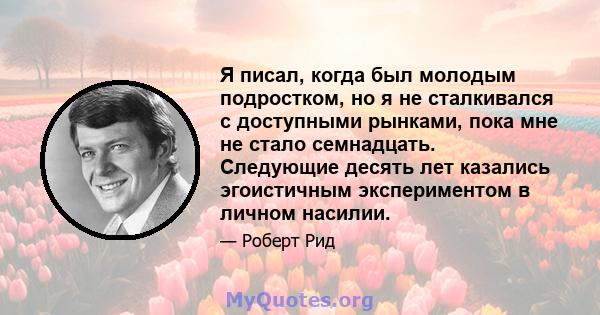 Я писал, когда был молодым подростком, но я не сталкивался с доступными рынками, пока мне не стало семнадцать. Следующие десять лет казались эгоистичным экспериментом в личном насилии.