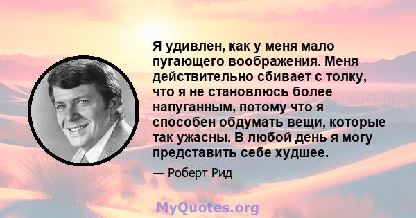 Я удивлен, как у меня мало пугающего воображения. Меня действительно сбивает с толку, что я не становлюсь более напуганным, потому что я способен обдумать вещи, которые так ужасны. В любой день я могу представить себе