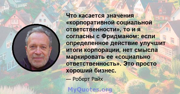 Что касается значения «корпоративной социальной ответственности», то и я согласны с Фридманом: если определенное действие улучшит итоги корпорации, нет смысла маркировать ее «социально ответственность». Это просто